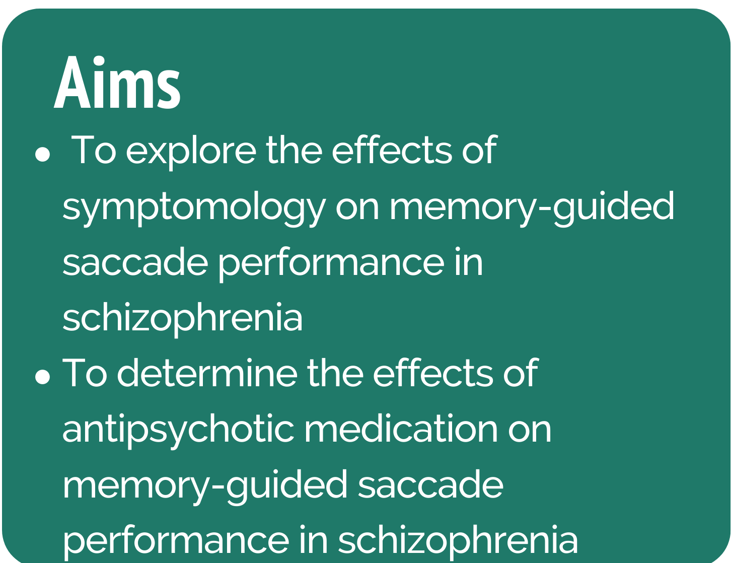 The first side of the image is a dark green text box with white text. The title says "Aims". Underneath are two bullet points. The first says "To explore the effects of symptomology on memory-guided saccade performance in schizophrenia", the second says "To determine the effects of antipsychotic medication on memory-guided saccade performance in schizophrenia". When hovered over, the image changes to a lighter green text box with white text. The title reads, "Hypotheses". Underneath is a numbered list with 5 points which say, " 1. Individuals with higher negative symptoms will have elevated inhibitory errors 2. Individuals with higher negative symptoms will show longer latencies 3. Individuals with higher positive symptoms will show no deficits 4. Medicated individuals will show hypometric gain 5. Medicated individuals will show hypometric gain of final eye position"