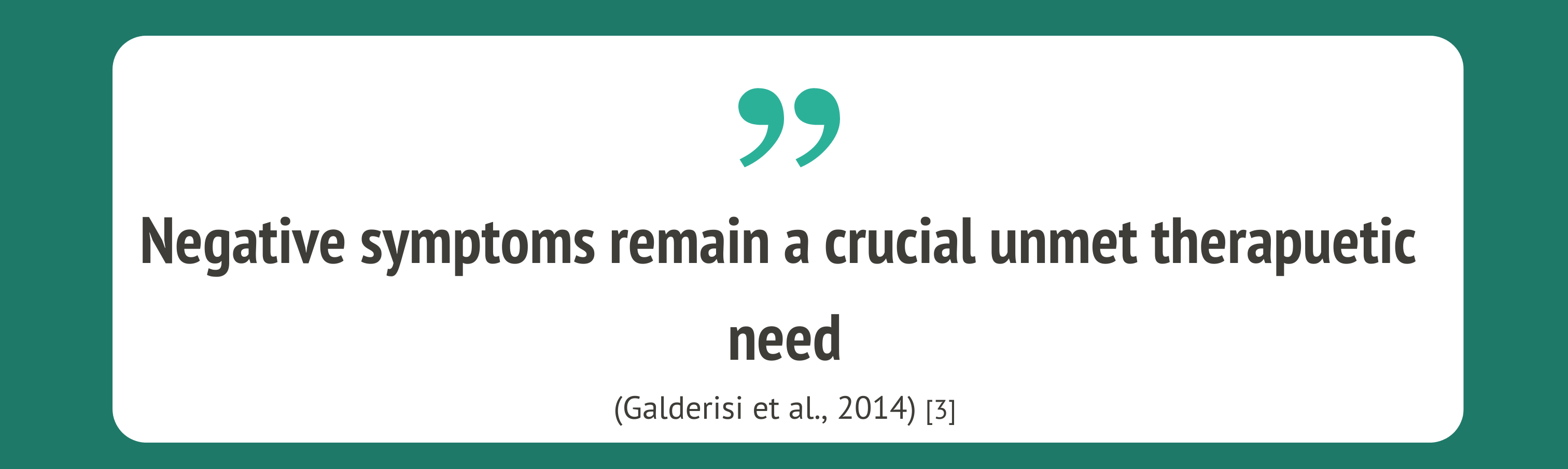 An image depicting a quote from a researcher. The text is on a white box which is surrounded by a dark green background. At the top of the white box are green quotation marks. The text in black reads "Negative symptoms remain a crucial unmet therapeutic need". The author is cited below in smaller text and reads "Galderisi et al 2014"